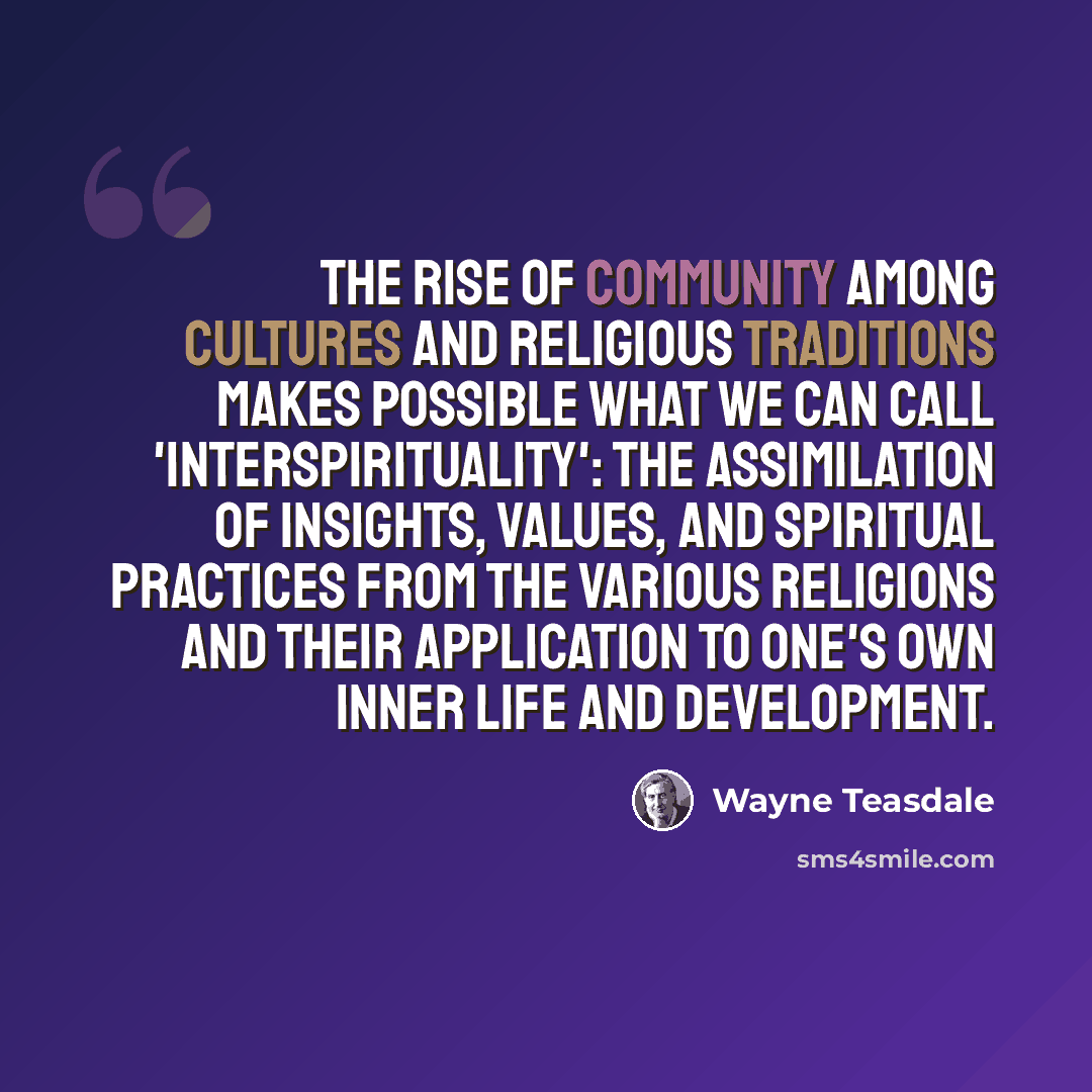 “The rise of community among cultures and religious traditions makes possible what we can call 'interspirituality': the assimilation of insights, values, and spiritual practices from the various religions and their application to one's own inner life and development.” quote by Wayne Teasdale
