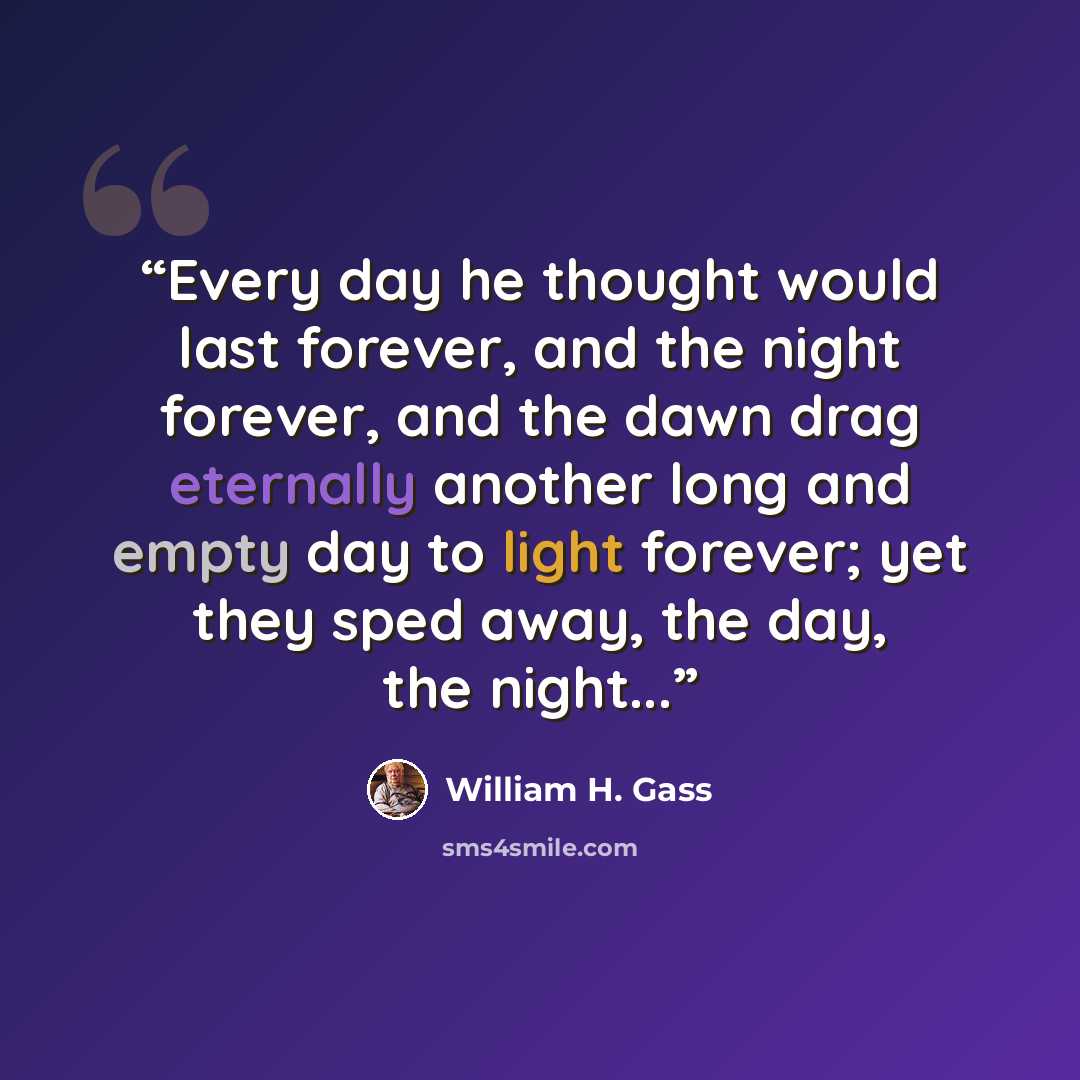 “Every day he thought would last forever, and the night forever, and the dawn drag eternally another long and empty day to light forever; yet they sped away, the day, the night...” quote by William H. Gass