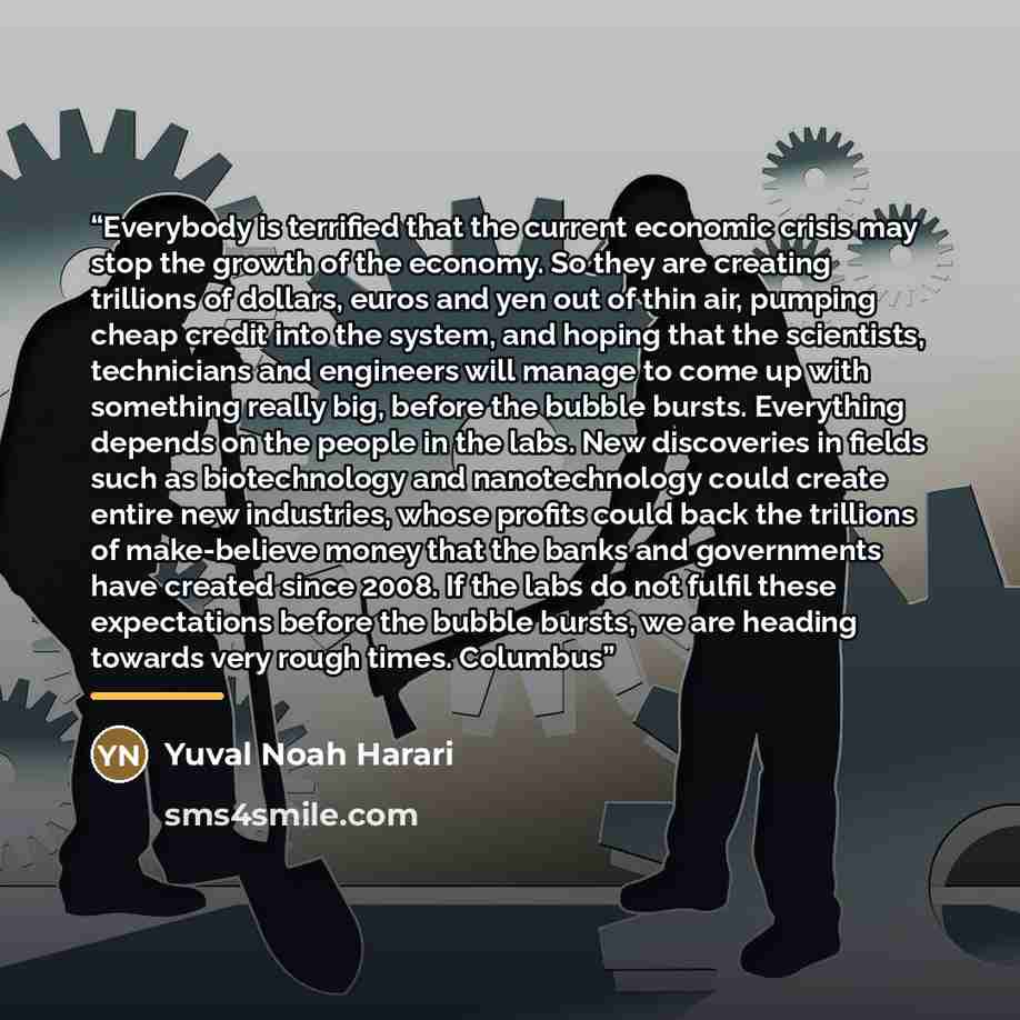 “Everybody is terrified that the current economic crisis may stop the growth of the economy. So they are creating trillions of dollars, euros and yen out of thin air, pumping cheap credit into the system, and hoping that the scientists, technicians and engineers will manage to come up with…” quote by Yuval Noah Harari