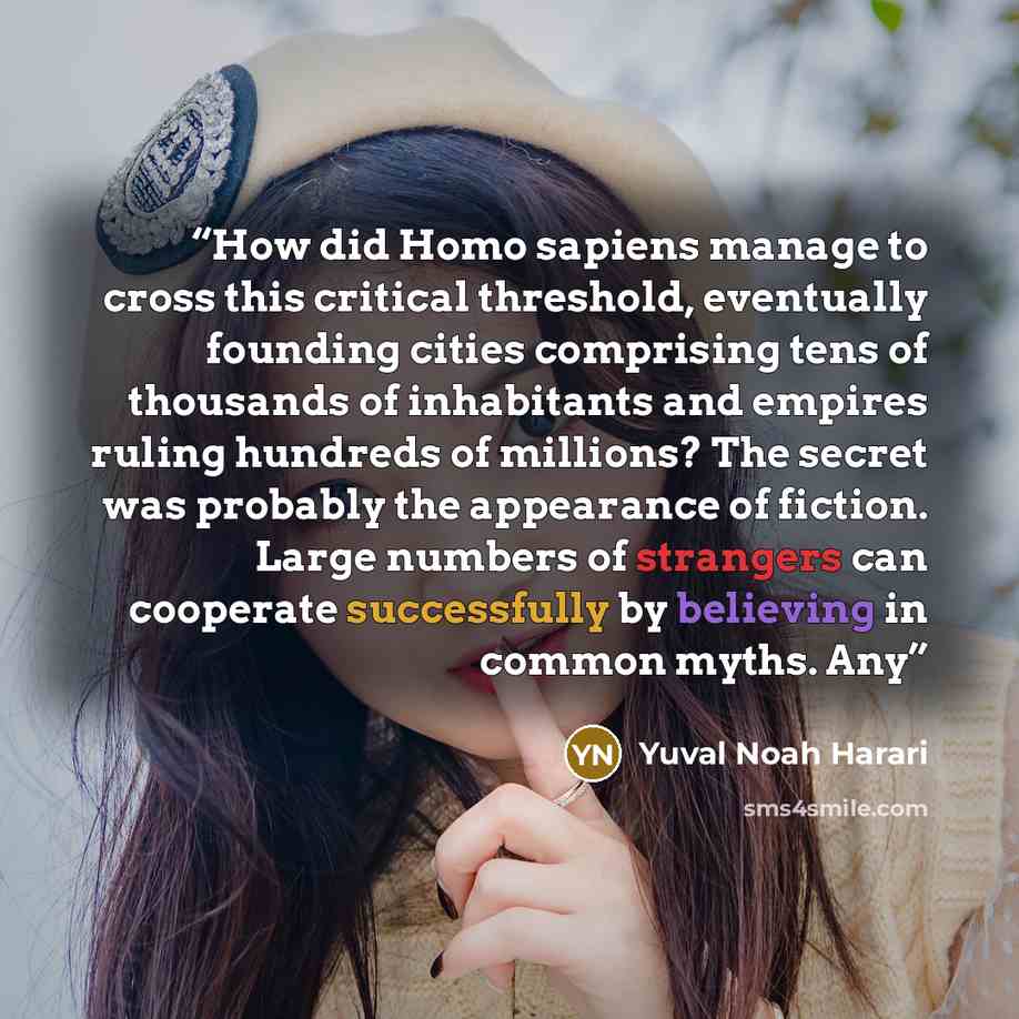 “How did Homo sapiens manage to cross this critical threshold, eventually founding cities comprising tens of thousands of inhabitants and empires ruling hundreds of millions? The secret was probably the appearance of fiction. Large numbers of strangers can cooperate successfully by believing in…” quote by Yuval Noah Harari