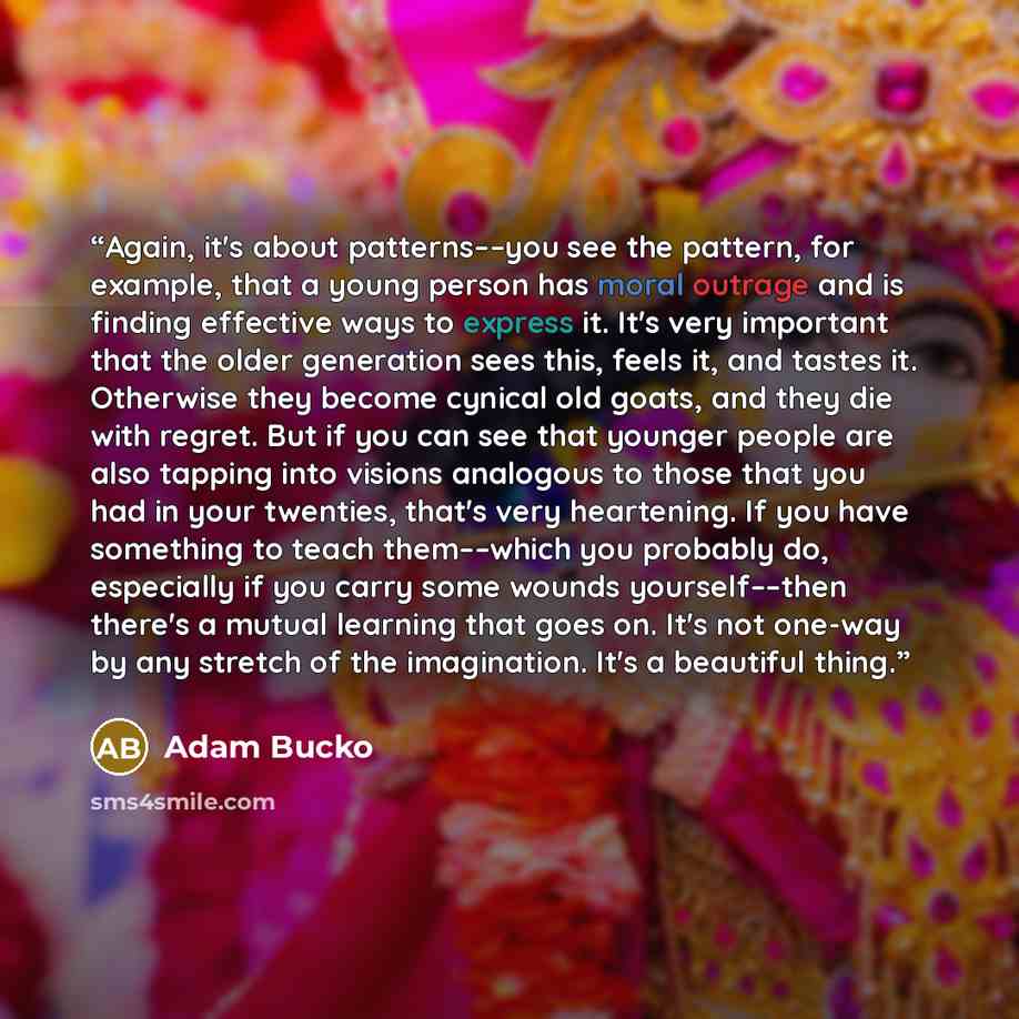“Again, it's about patterns––you see the pattern, for example, that a young person has moral outrage and is finding effective ways to express it. It's very important that the older generation sees this, feels it, and tastes it. Otherwise they become cynical old goats, and they die with regret. But…” quote by Adam Bucko