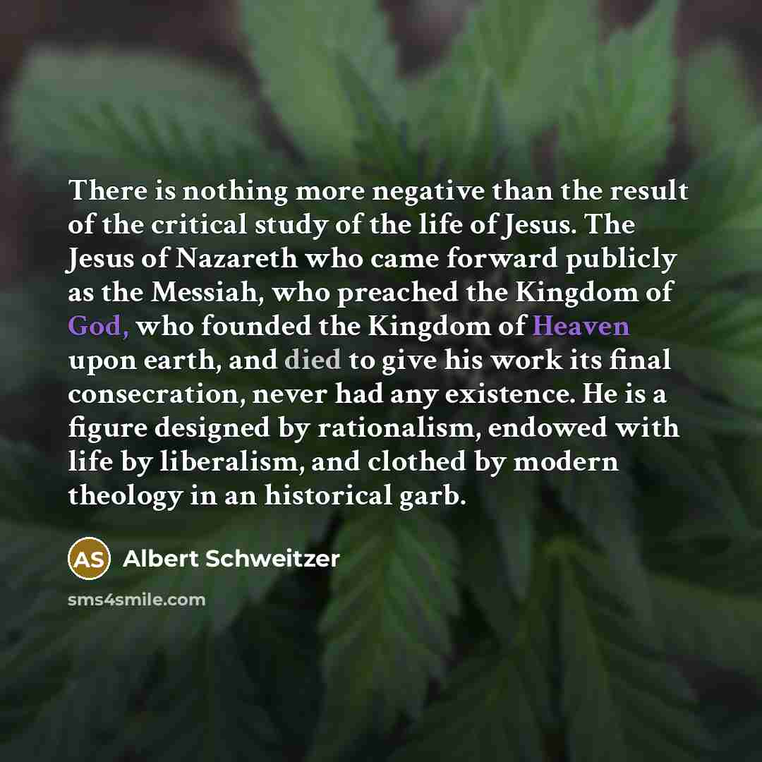 “There is nothing more negative than the result of the critical study of the life of Jesus. The Jesus of Nazareth who came forward publicly as the Messiah, who preached the Kingdom of God, who founded the Kingdom of Heaven upon earth, and died to give his work its final consecration, never had any…” quote by Albert Schweitzer
