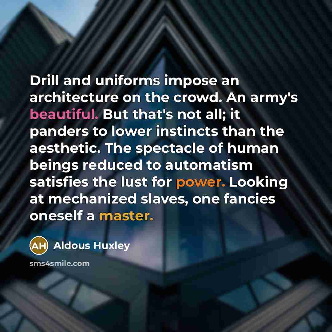 “Drill and uniforms impose an architecture on the crowd. An army's beautiful. But that's not all; it panders to lower instincts than the aesthetic. The spectacle of human beings reduced to automatism satisfies the lust for power. Looking at mechanized slaves, one fancies oneself a master.” quote by Aldous Huxley