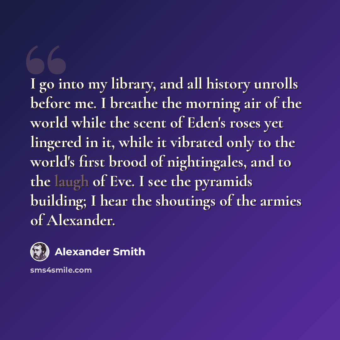 “I go into my library, and all history unrolls before me. I breathe the morning air of the world while the scent of Eden's roses yet lingered in it, while it vibrated only to the world's first brood of nightingales, and to the laugh of Eve. I see the pyramids building; I hear the shoutings of the…” quote by Alexander Smith