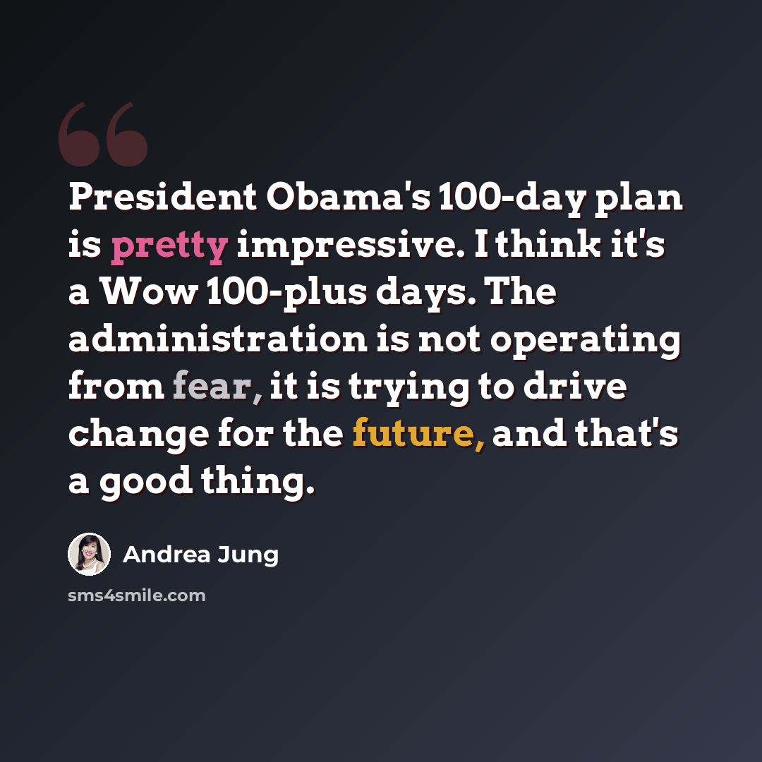 “President Obama's 100-day plan is pretty impressive. I think it's a Wow 100-plus days. The administration is not operating from fear, it is trying to drive change for the future, and that's a good thing.” quote by Andrea Jung
