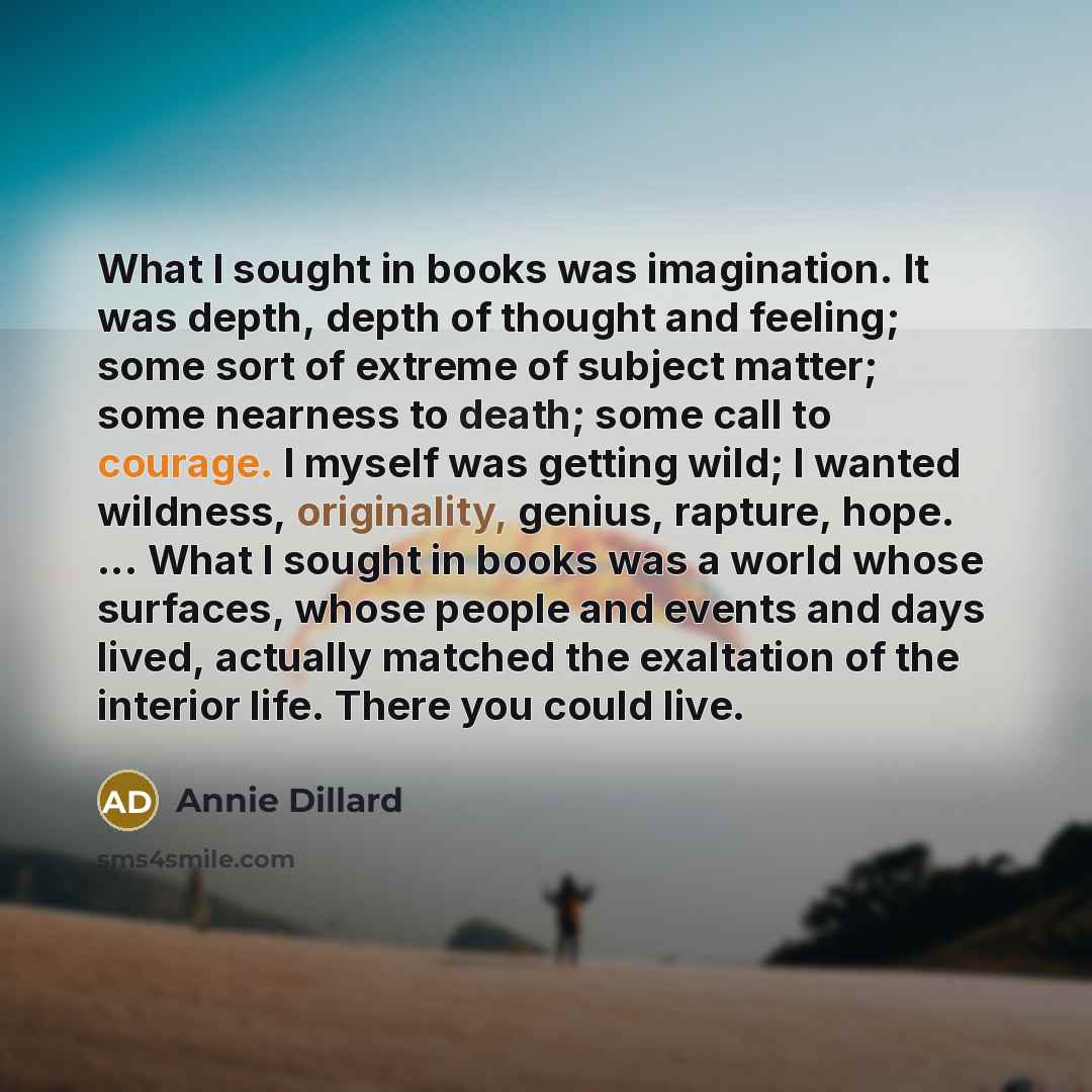 “What I sought in books was imagination. It was depth, depth of thought and feeling; some sort of extreme of subject matter; some nearness to death; some call to courage. I myself was getting wild; I wanted wildness, originality, genius, rapture, hope. ... What I sought in books was a world whose…” quote by Annie Dillard