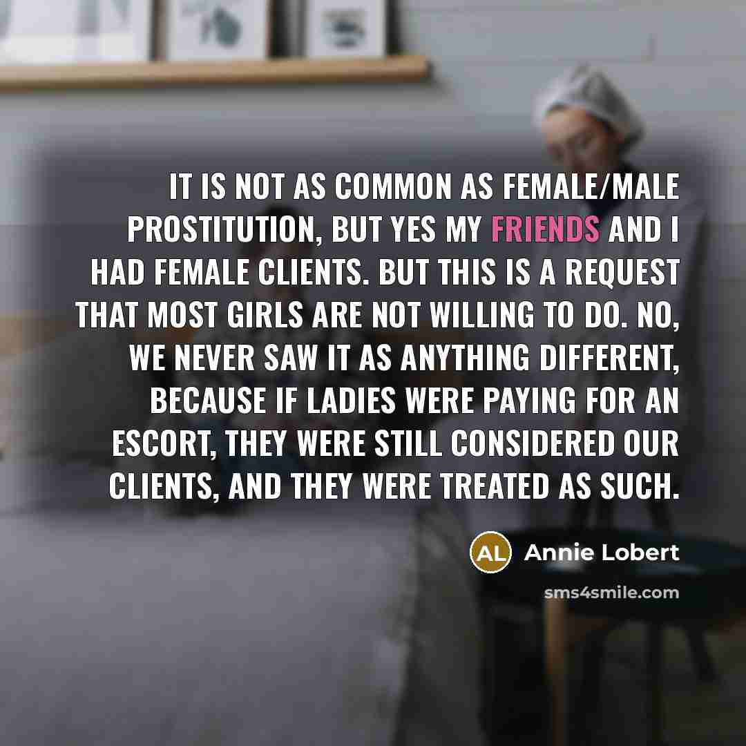 “It is not as common as female/male prostitution, but yes my friends and I had female clients. But this is a request that most girls are not willing to do. No, we never saw it as anything different, because if ladies were paying for an escort, they were still considered our clients, and they were…” quote by Annie Lobert