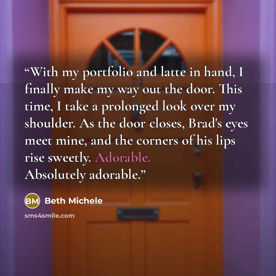 “With my portfolio and latte in hand, I finally make my way out the door. This time, I take a prolonged look over my shoulder. As the door closes, Brad's eyes meet mine, and the corners of his lips rise sweetly. Adorable. Absolutely adorable.” quote by Beth Michele