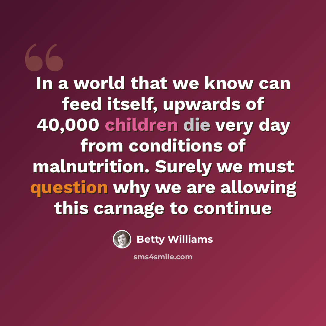 “In a world that we know can feed itself, upwards of 40,000 children die very day from conditions of malnutrition. Surely we must question why we are allowing this carnage to continue” quote by Betty Williams