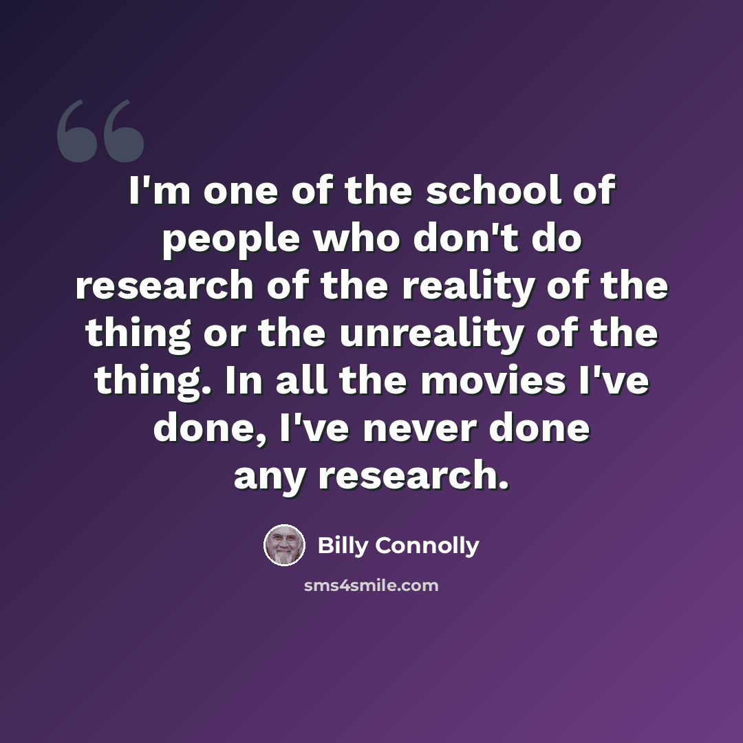 “I'm one of the school of people who don't do research of the reality of the thing or the unreality of the thing. In all the movies I've done, I've never done any research.” quote by Billy Connolly