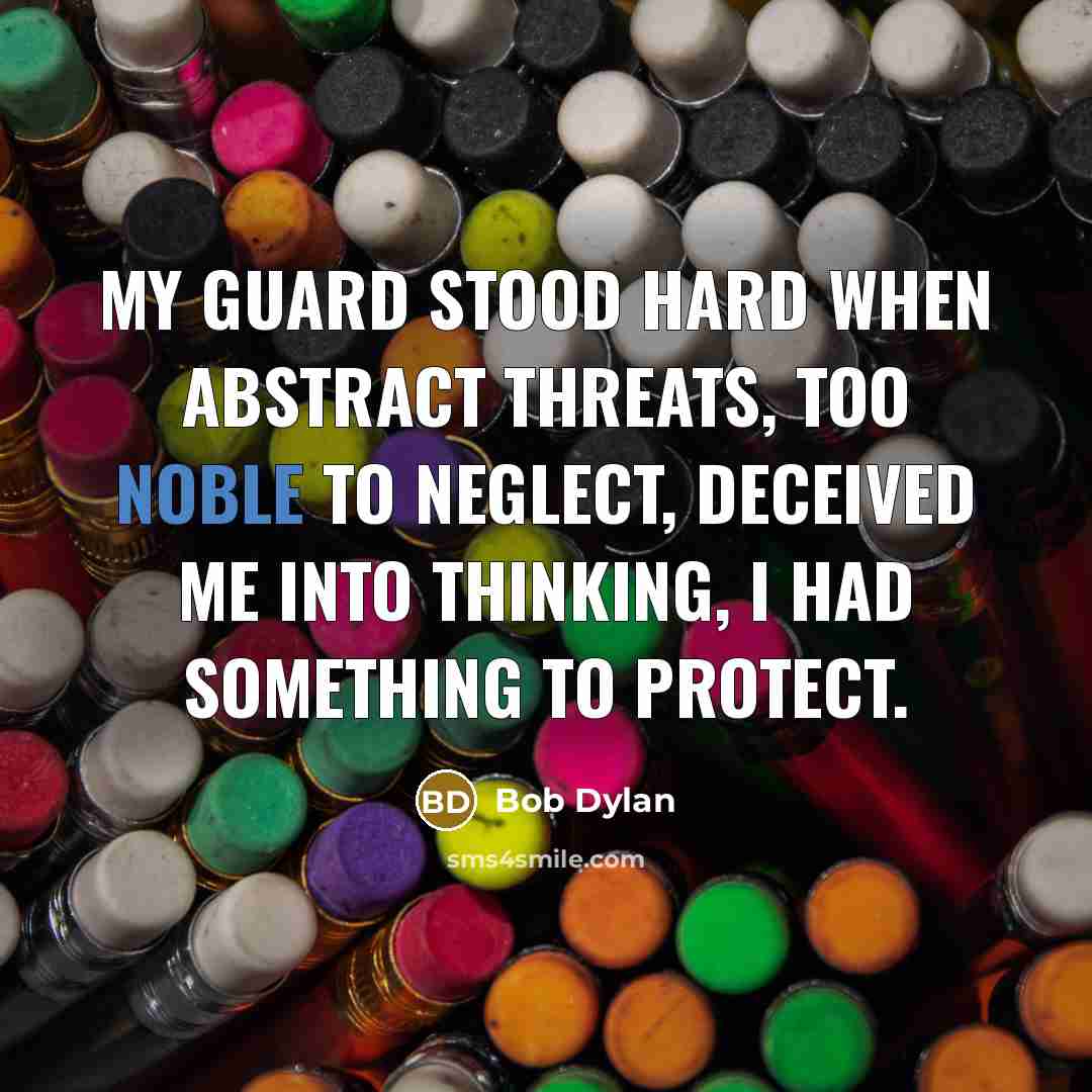 “My guard stood hard when abstract threats, too noble to neglect, deceived me into thinking, I had something to protect.” quote by Bob Dylan