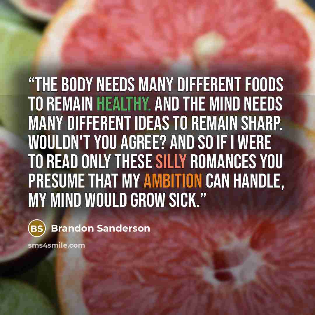 “The body needs many different foods to remain healthy. And the mind needs many different ideas to remain sharp. Wouldn't you agree? And so if I were to read only these silly romances you presume that my ambition can handle, my mind would grow sick.” quote by Brandon Sanderson