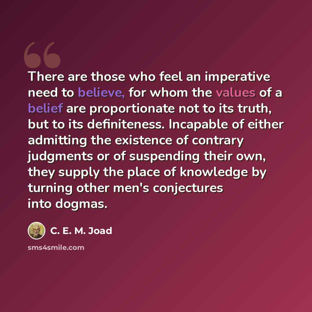 “There are those who feel an imperative need to believe, for whom the values of a belief are proportionate not to its truth, but to its definiteness. Incapable of either admitting the existence of contrary judgments or of suspending their own, they supply the place of knowledge by turning other…” quote by C. E. M. Joad