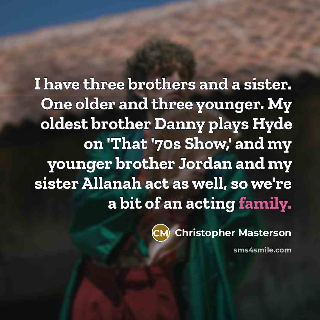 “I have three brothers and a sister. One older and three younger. My oldest brother Danny plays Hyde on 'That '70s Show,' and my younger brother Jordan and my sister Allanah act as well, so we're a bit of an acting family.” quote by Christopher Masterson