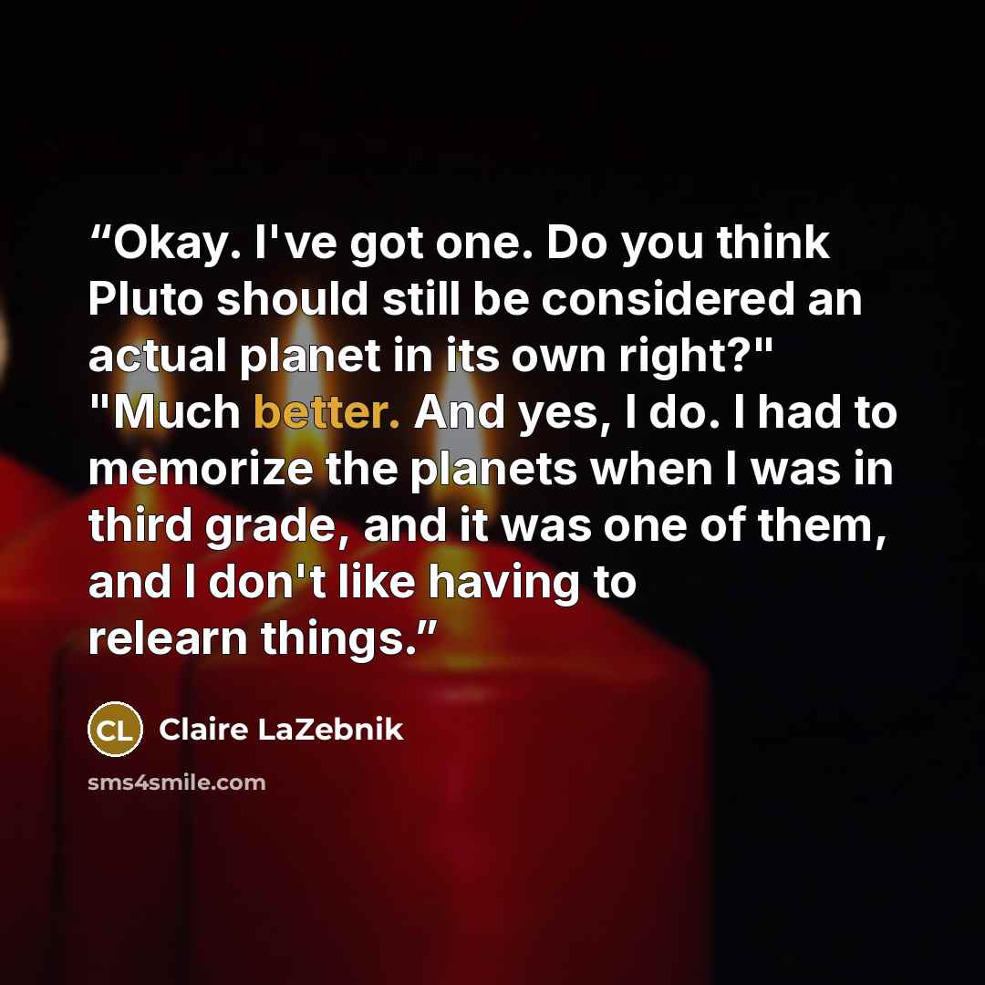 “Okay. I've got one. Do you think Pluto should still be considered an actual planet in its own right?" "Much better. And yes, I do. I had to memorize the planets when I was in third grade, and it was one of them, and I don't like having to relearn things.” quote by Claire LaZebnik