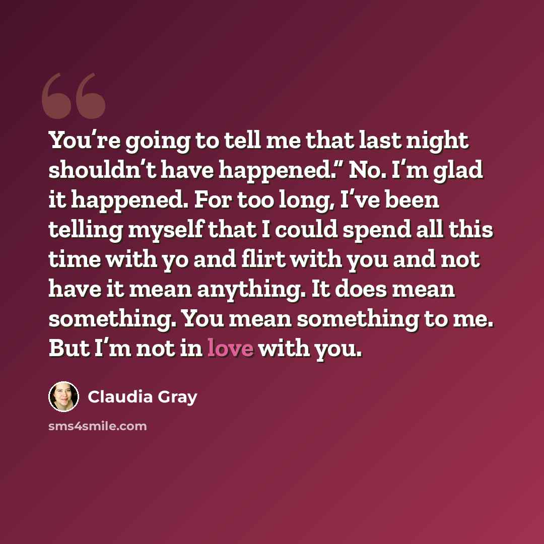 “You’re going to tell me that last night shouldn’t have happened.” No. I’m glad it happened. For too long, I’ve been telling myself that I could spend all this time with yo and flirt with you and not have it mean anything. It does mean something. You mean something to me. But I’m not in love with…” quote by Claudia Gray
