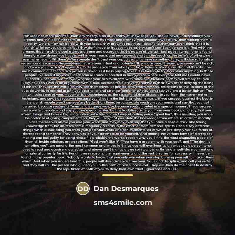 “An idea has more potential than any theory, plan or quantity of knowledge. You should never underestimate your dreams and the ideas that form around them. But more importantly, you shouldn't waste any time making them a reality. Others may not agree with your ideas, they may not trust your ideas…” quote by Dan Desmarques
