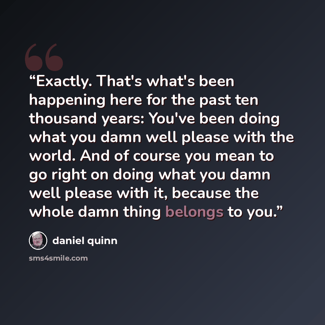 “Exactly. That's what's been happening here for the past ten thousand years: You've been doing what you damn well please with the world. And of course you mean to go right on doing what you damn well please with it, because the whole damn thing belongs to you.” quote by Daniel Quinn