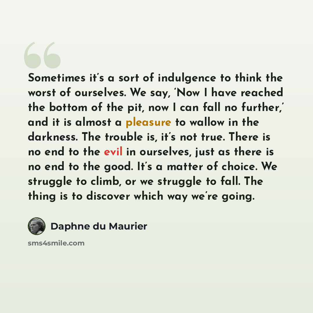 “Sometimes it’s a sort of indulgence to think the worst of ourselves. We say, ‘Now I have reached the bottom of the pit, now I can fall no further,’ and it is almost a pleasure to wallow in the darkness. The trouble is, it’s not true. There is no end to the evil in ourselves, just as there is no…” quote by Daphne du Maurier