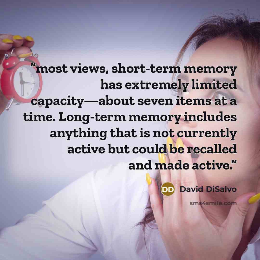“most views, short-term memory has extremely limited capacity—about seven items at a time. Long-term memory includes anything that is not currently active but could be recalled and made active.” quote by David DiSalvo