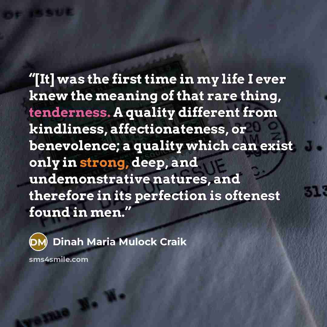 “[It] was the first time in my life I ever knew the meaning of that rare thing, tenderness. A quality different from kindliness, affectionateness, or benevolence; a quality which can exist only in strong, deep, and undemonstrative natures, and therefore in its perfection is oftenest found in men.” quote by Dinah Maria Mulock Craik