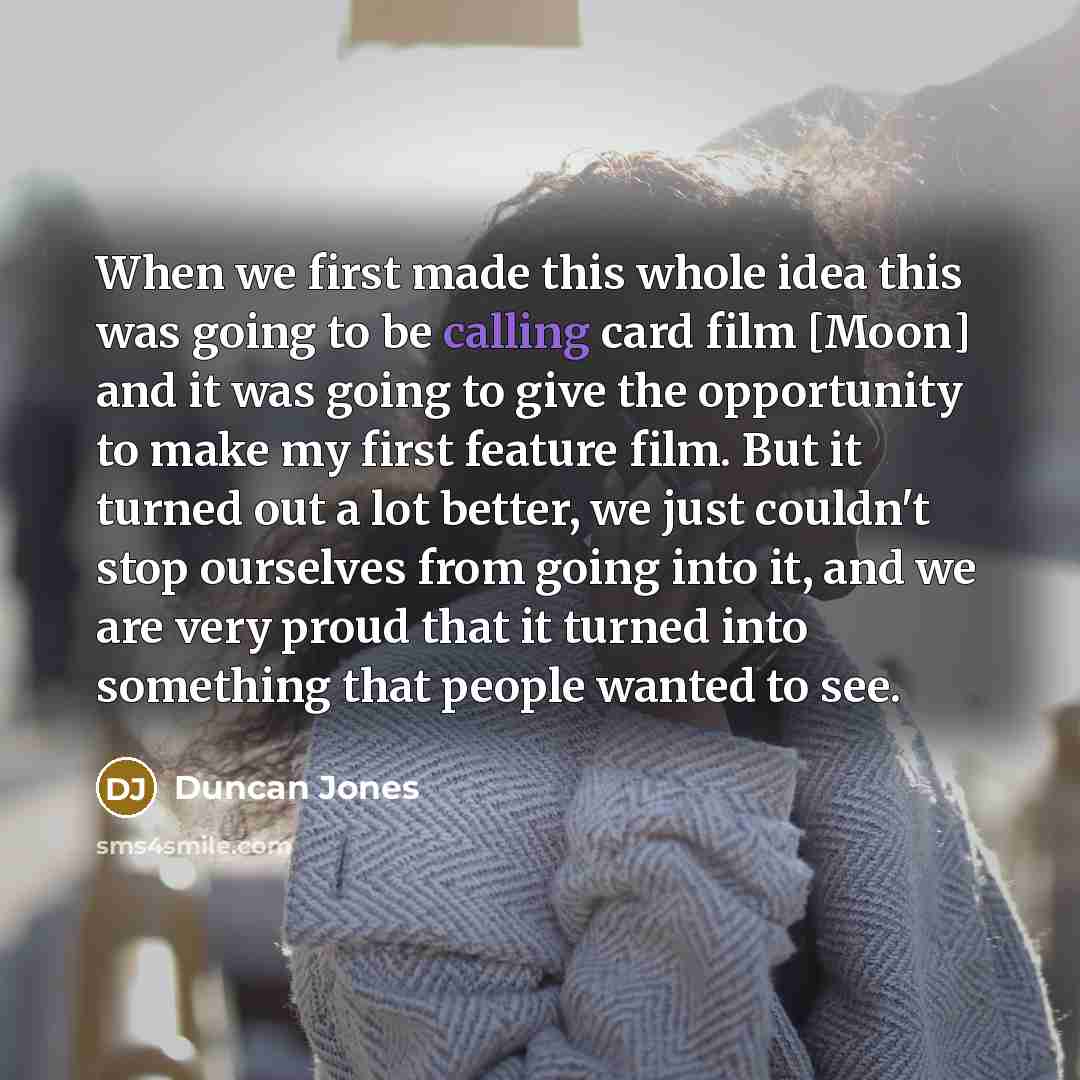 “When we first made this whole idea this was going to be calling card film [Moon] and it was going to give the opportunity to make my first feature film. But it turned out a lot better, we just couldn't stop ourselves from going into it, and we are very proud that it turned into something that…” quote by Duncan Jones
