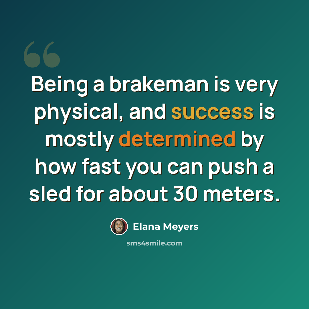“Being a brakeman is very physical, and success is mostly determined by how fast you can push a sled for about 30 meters.” quote by Elana Meyers