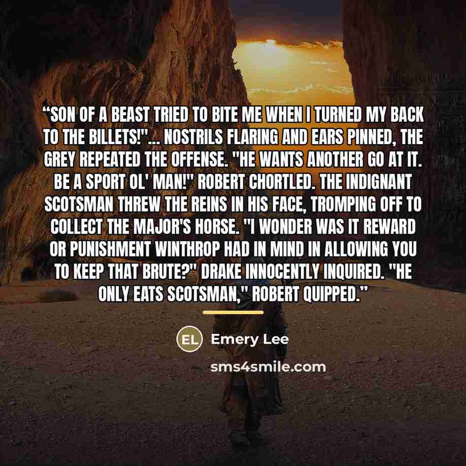 “Son of a beast tried to bite me when I turned my back to the billets!"... Nostrils flaring and ears pinned, the grey repeated the offense. "He wants another go at it. Be a sport ol' man!" Robert chortled. The indignant Scotsman threw the reins in his face, tromping off to collect the major's…” quote by Emery Lee