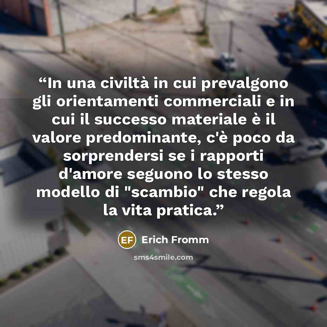 “In una civiltà in cui prevalgono gli orientamenti commerciali e in cui il successo materiale è il valore predominante, c'è poco da sorprendersi se i rapporti d'amore seguono lo stesso modello di "scambio" che regola la vita pratica.” quote by Erich Fromm