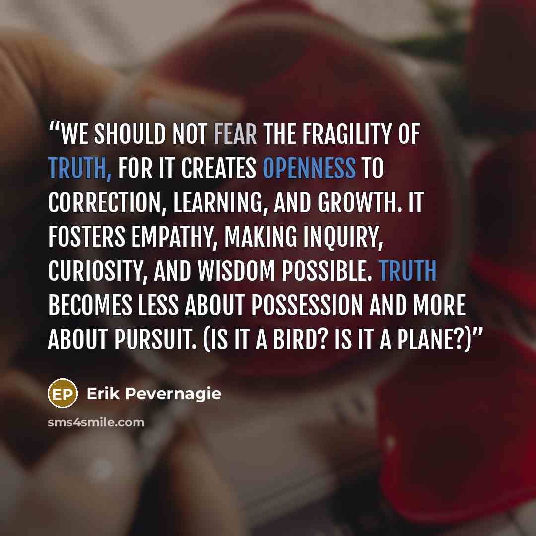“We should not fear the fragility of truth, for it creates openness to correction, learning, and growth. It fosters empathy, making inquiry, curiosity, and wisdom possible. Truth becomes less about possession and more about pursuit. (Is it a bird? Is it a plane?)” quote by Erik Pevernagie