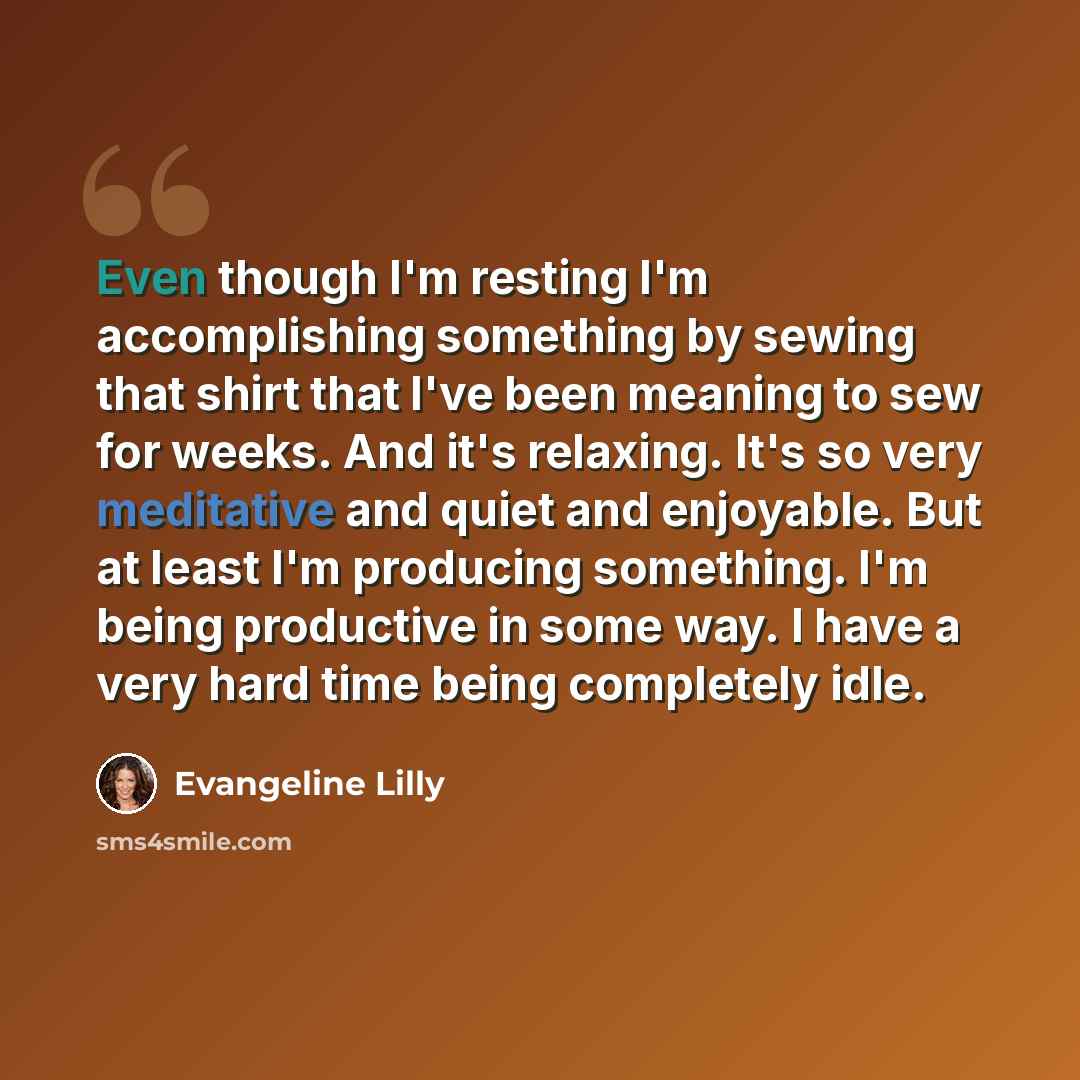 “Even though I'm resting I'm accomplishing something by sewing that shirt that I've been meaning to sew for weeks. And it's relaxing. It's so very meditative and quiet and enjoyable. But at least I'm producing something. I'm being productive in some way. I have a very hard time being completely idle.” quote by Evangeline Lilly
