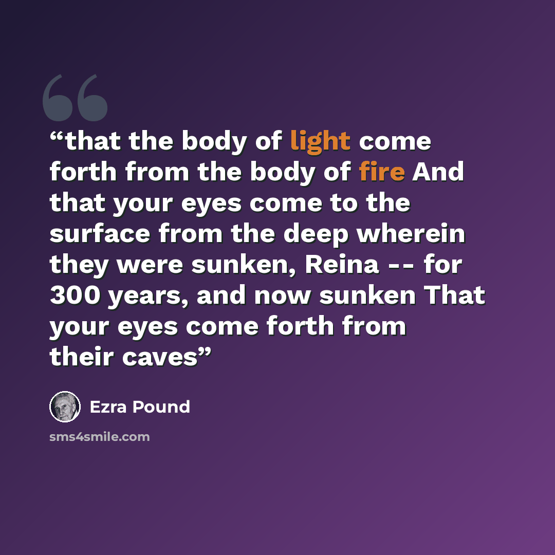 “that the body of light come forth from the body of fire And that your eyes come to the surface from the deep wherein they were sunken, Reina -- for 300 years, and now sunken That your eyes come forth from their caves” quote by Ezra Pound