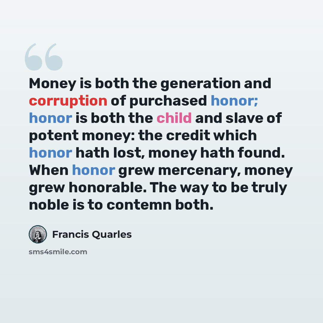 “Money is both the generation and corruption of purchased honor; honor is both the child and slave of potent money: the credit which honor hath lost, money hath found. When honor grew mercenary, money grew honorable. The way to be truly noble is to contemn both.” quote by Francis Quarles