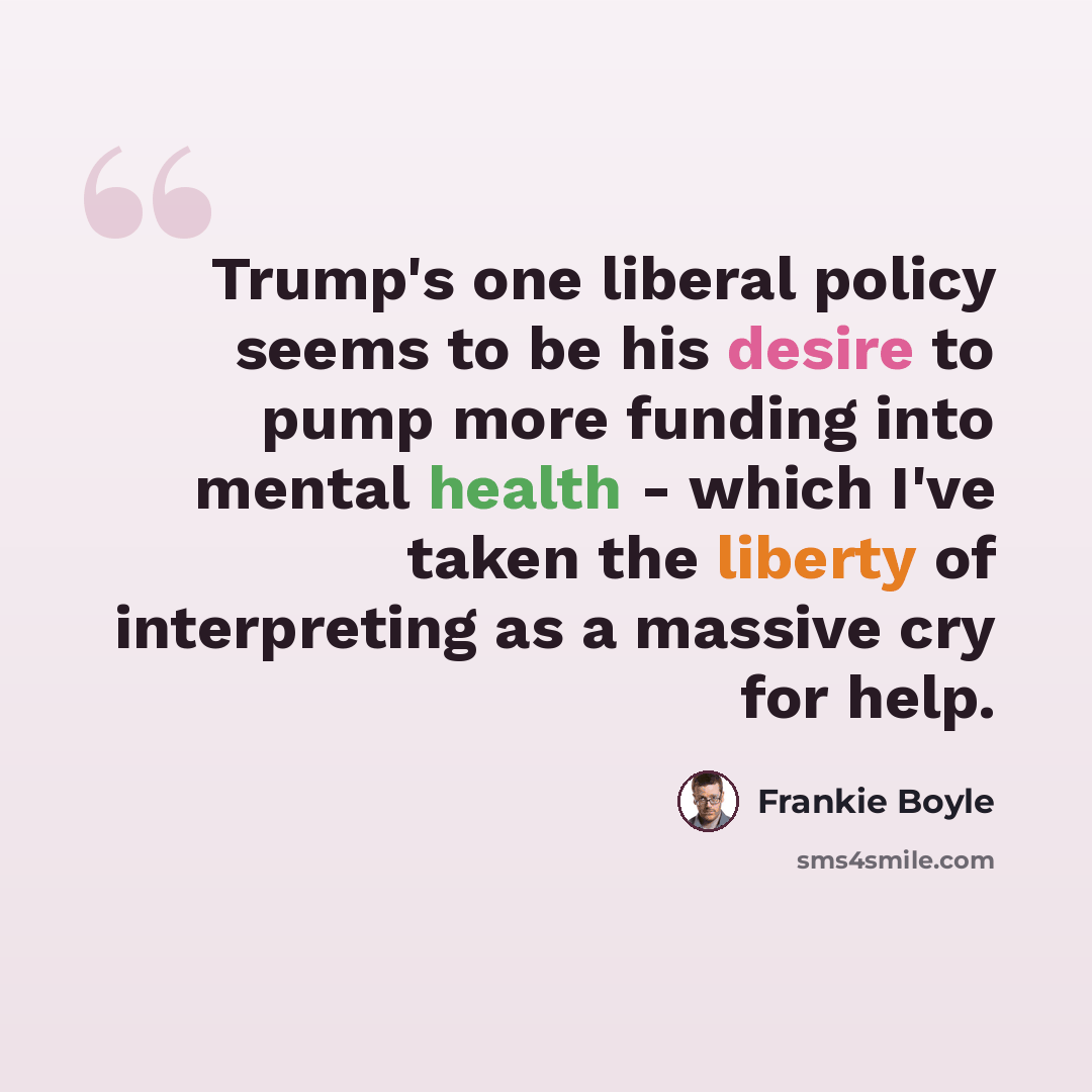 “Trump's one liberal policy seems to be his desire to pump more funding into mental health - which I've taken the liberty of interpreting as a massive cry for help.” quote by Frankie Boyle