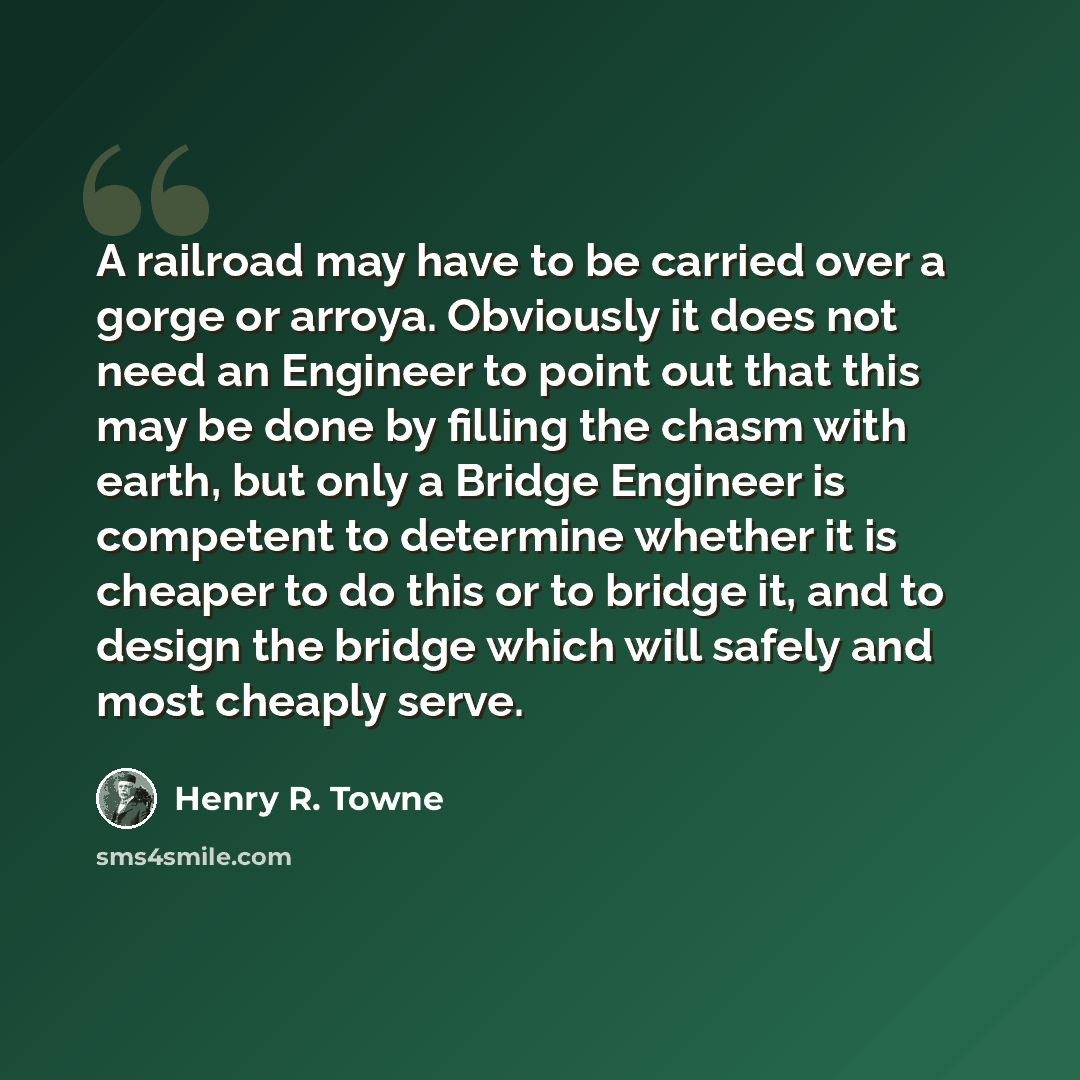 “A railroad may have to be carried over a gorge or arroya. Obviously it does not need an Engineer to point out that this may be done by filling the chasm with earth, but only a Bridge Engineer is competent to determine whether it is cheaper to do this or to bridge it, and to design the bridge which…” quote by Henry R. Towne