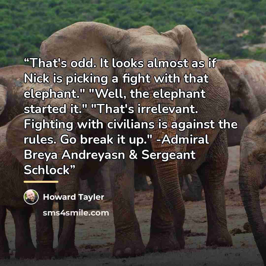 “That's odd. It looks almost as if Nick is picking a fight with that elephant." "Well, the elephant started it." "That's irrelevant. Fighting with civilians is against the rules. Go break it up." -Admiral Breya Andreyasn & Sergeant Schlock” quote by Howard Tayler