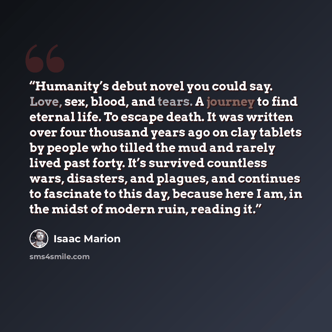 “Humanity’s debut novel you could say. Love, sex, blood, and tears. A journey to find eternal life. To escape death. It was written over four thousand years ago on clay tablets by people who tilled the mud and rarely lived past forty. It’s survived countless wars, disasters, and plagues, and…” quote by Isaac Marion