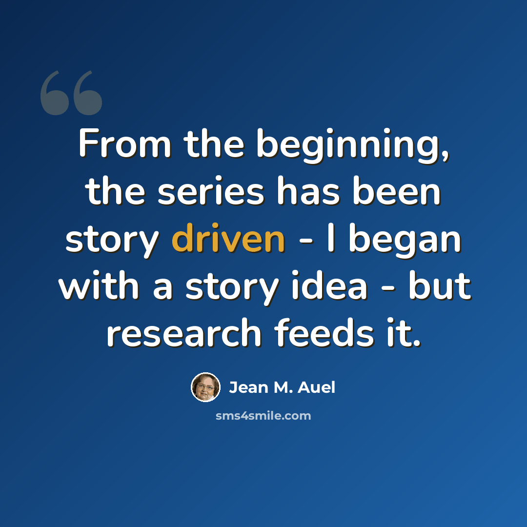 “From the beginning, the series has been story driven - I began with a story idea - but research feeds it.” quote by Jean M. Auel