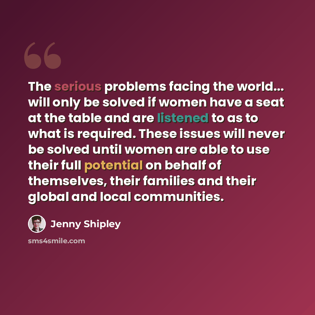 “The serious problems facing the world... will only be solved if women have a seat at the table and are listened to as to what is required. These issues will never be solved until women are able to use their full potential on behalf of themselves, their families and their global and local…” quote by Jenny Shipley