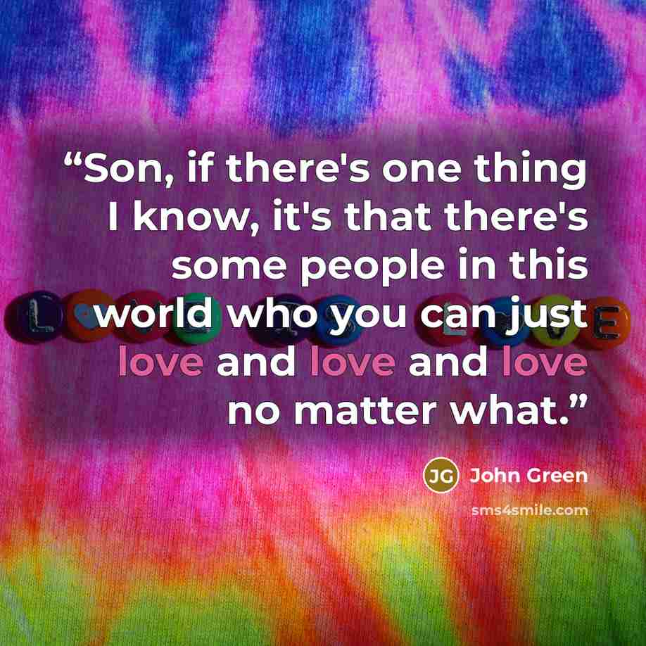 “Son, if there's one thing I know, it's that there's some people in this world who you can just love and love and love no matter what.” quote by John Green