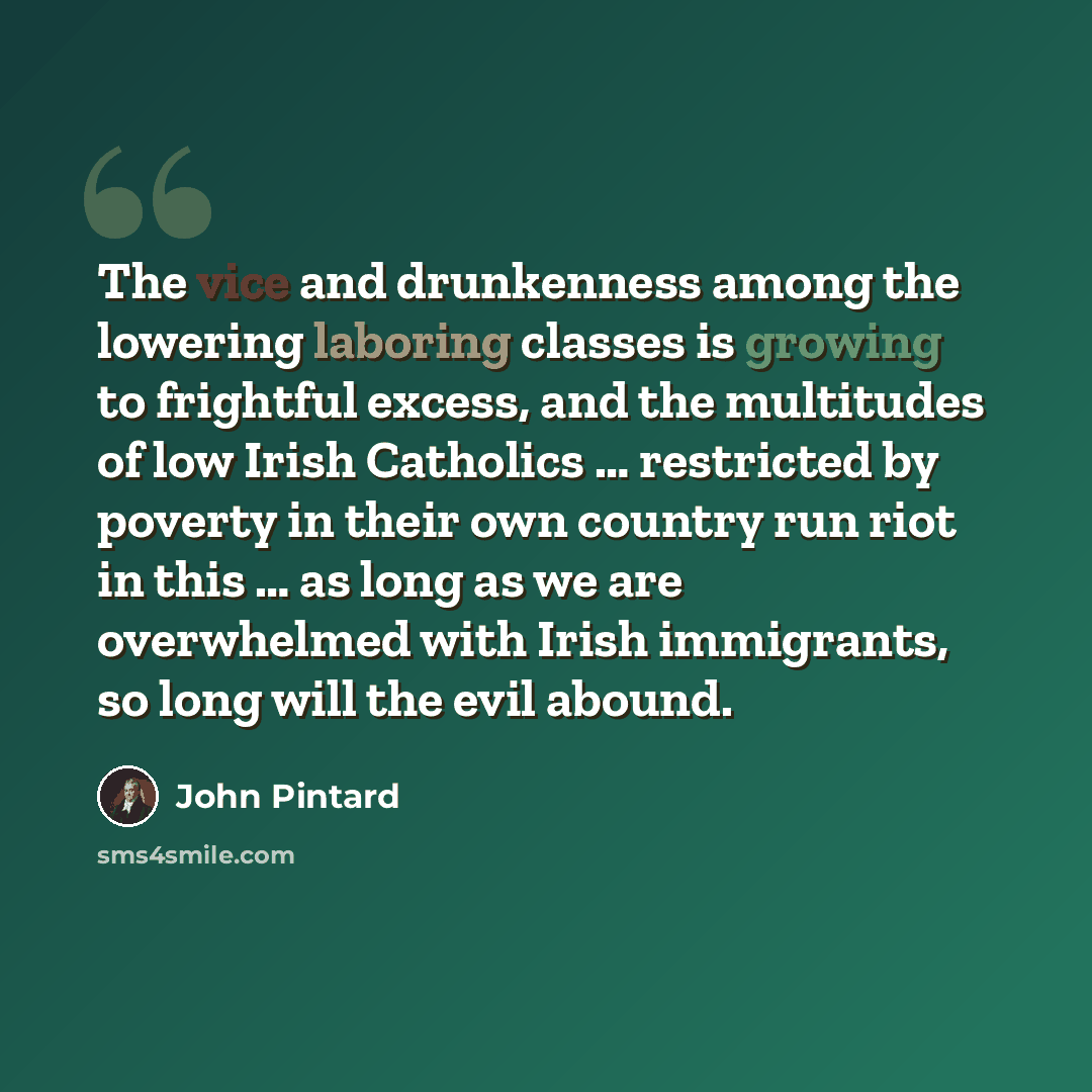 “The vice and drunkenness among the lowering laboring classes is growing to frightful excess, and the multitudes of low Irish Catholics … restricted by poverty in their own country run riot in this … as long as we are overwhelmed with Irish immigrants, so long will the evil abound.” quote by John Pintard