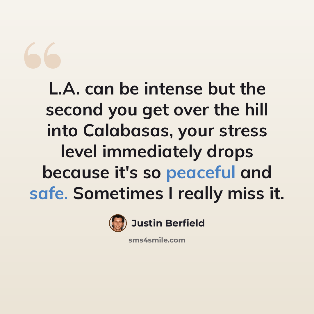 “L.A. can be intense but the second you get over the hill into Calabasas, your stress level immediately drops because it's so peaceful and safe. Sometimes I really miss it.” quote by Justin Berfield