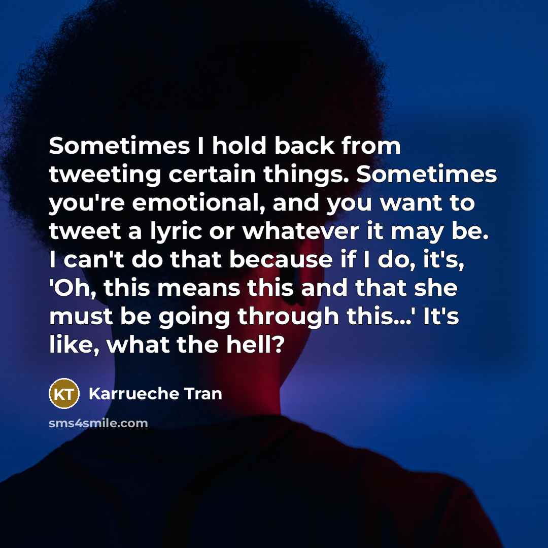 “Sometimes I hold back from tweeting certain things. Sometimes you're emotional, and you want to tweet a lyric or whatever it may be. I can't do that because if I do, it's, 'Oh, this means this and that she must be going through this...' It's like, what the hell?” quote by Karrueche Tran