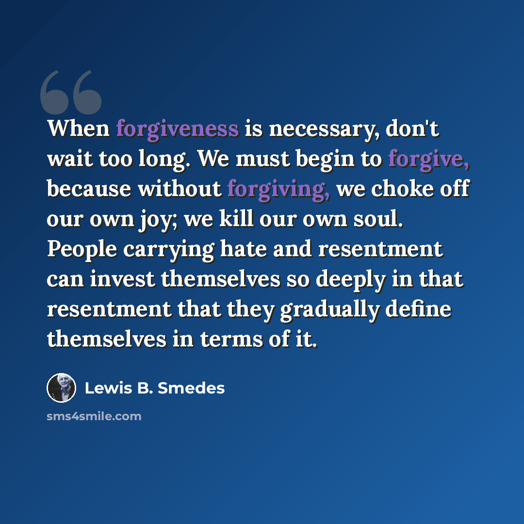 “When forgiveness is necessary, don't wait too long. We must begin to forgive, because without forgiving, we choke off our own joy; we kill our own soul. People carrying hate and resentment can invest themselves so deeply in that resentment that they gradually define themselves in terms of it.” quote by Lewis B. Smedes