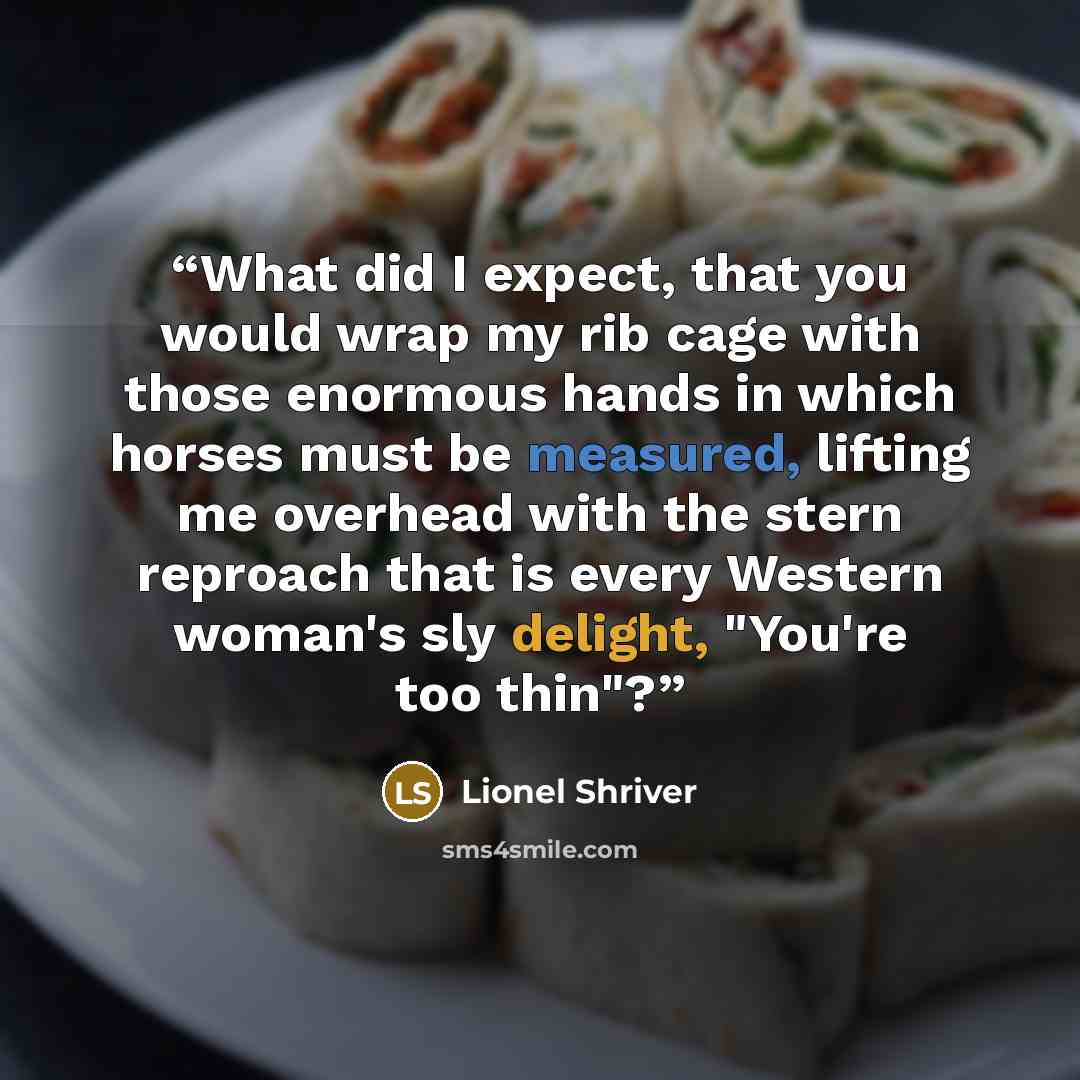 “What did I expect, that you would wrap my rib cage with those enormous hands in which horses must be measured, lifting me overhead with the stern reproach that is every Western woman's sly delight, "You're too thin"?” quote by Lionel Shriver