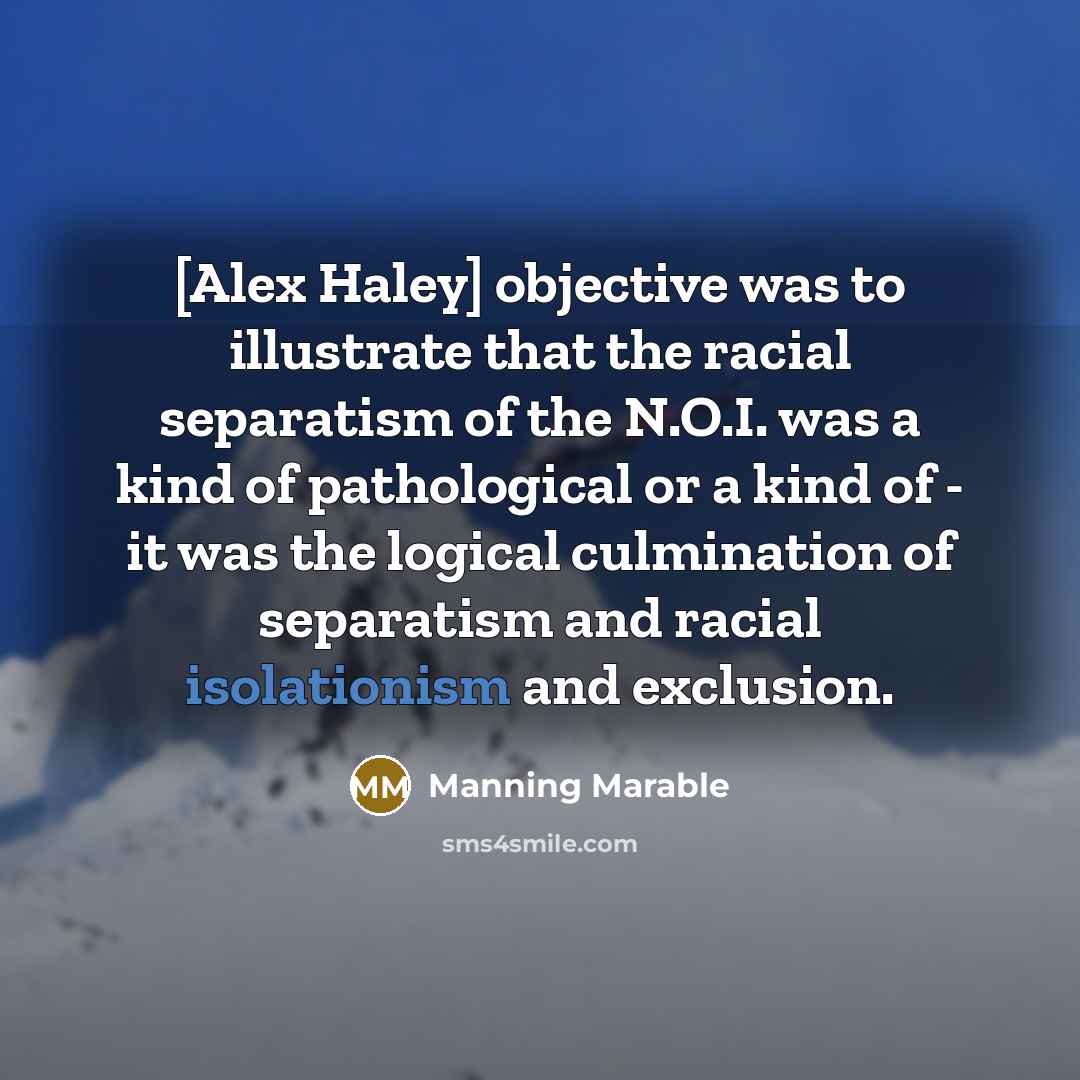 “[Alex Haley] objective was to illustrate that the racial separatism of the N.O.I. was a kind of pathological or a kind of - it was the logical culmination of separatism and racial isolationism and exclusion.” quote by Manning Marable