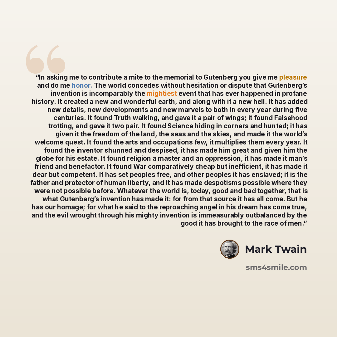 “In asking me to contribute a mite to the memorial to Gutenberg you give me pleasure and do me honor. The world concedes without hesitation or dispute that Gutenberg’s invention is incomparably the mightiest event that has ever happened in profane history. It created a new and wonderful earth, and…” quote by Mark Twain