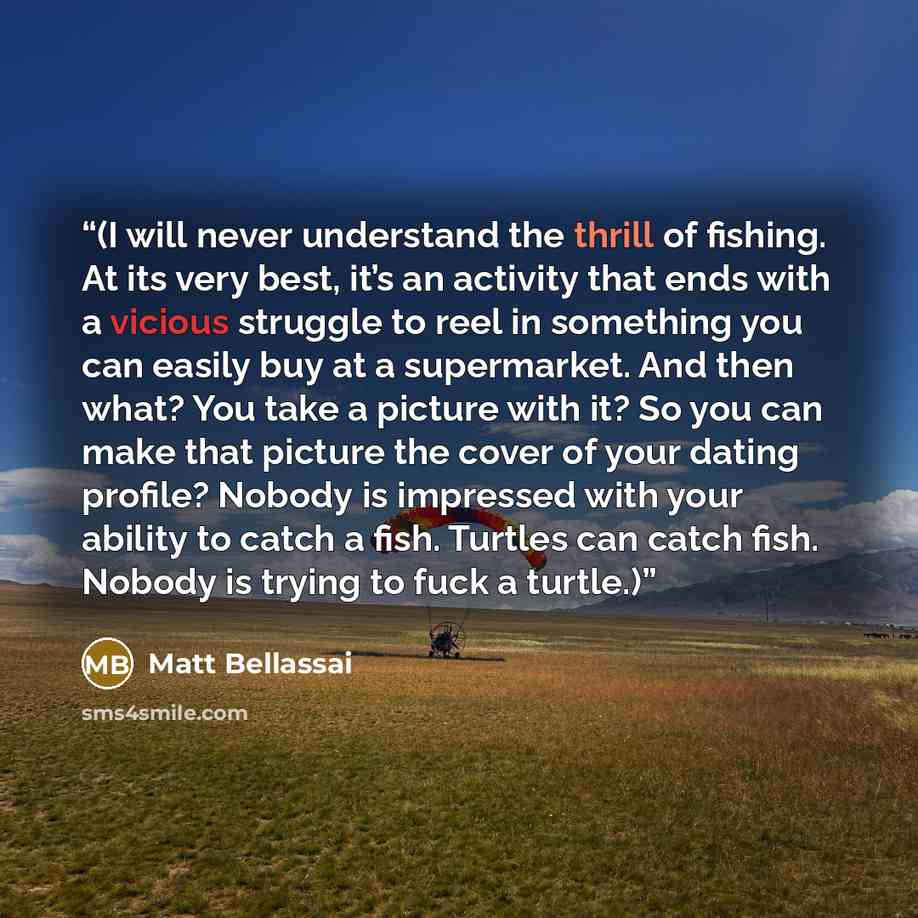 “(I will never understand the thrill of fishing. At its very best, it’s an activity that ends with a vicious struggle to reel in something you can easily buy at a supermarket. And then what? You take a picture with it? So you can make that picture the cover of your dating profile? Nobody is…” quote by Matt Bellassai