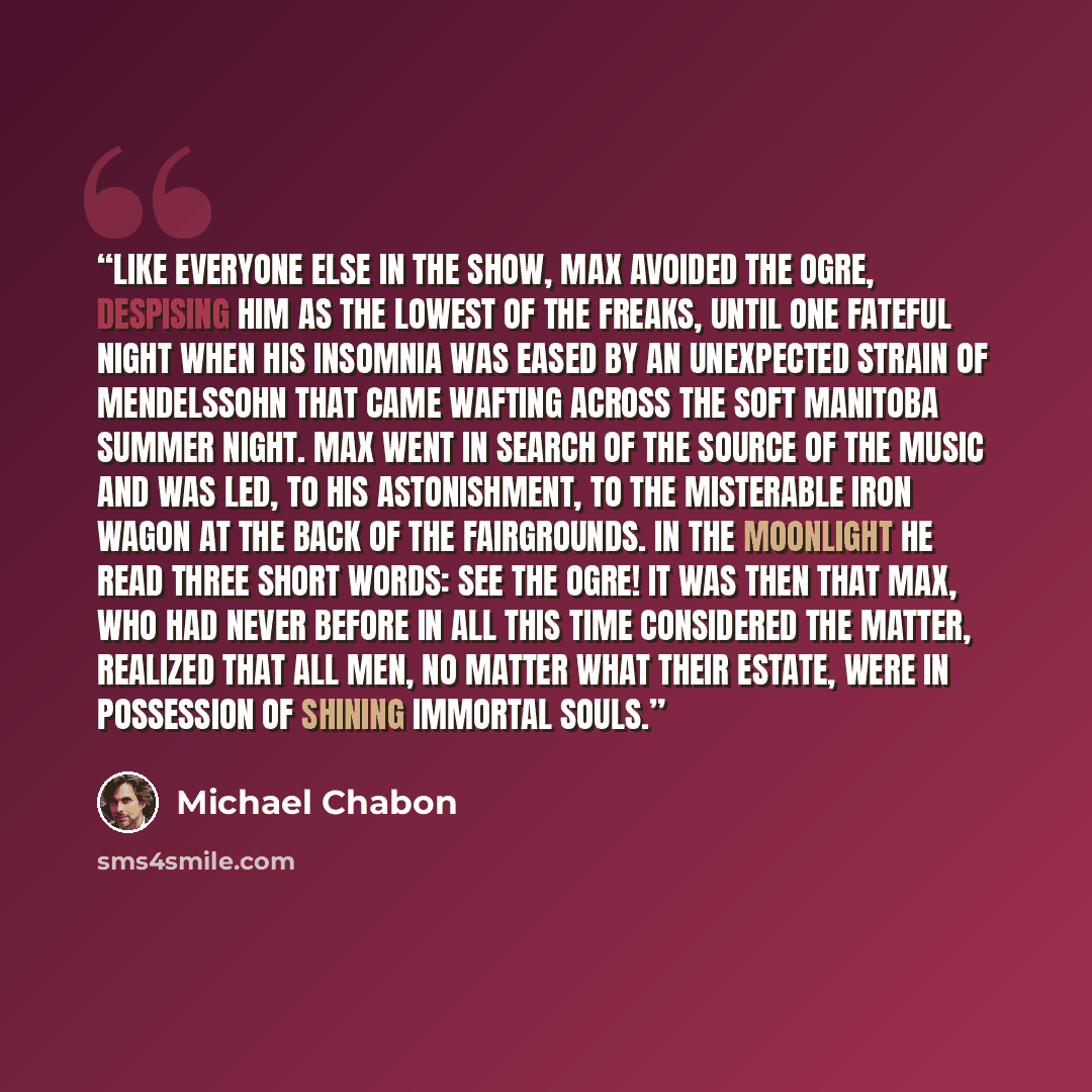 “Like everyone else in the show, Max avoided the Ogre, despising him as the lowest of the freaks, until one fateful night when his insomnia was eased by an unexpected strain of Mendelssohn that came wafting across the soft Manitoba summer night. Max went in search of the source of the music and was…” quote by Michael Chabon