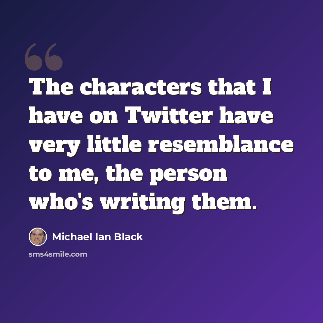 “The characters that I have on Twitter have very little resemblance to me, the person who's writing them.” quote by Michael Ian Black